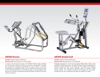 A unique and innovative product, the AIR300 Runner allows athletes
to train the lower body for Power by using the components of speed
and resistance. Developed specifically for sports teams to improve	
acceleration and explosive Power, this unit will improve the performance
of any individual looking for a competitive edge. Its unique design, with
easy entry, provides comfortable positioning while mimicking the body’s
natural movement.
Originally designed for world record holders Willie Banks (triple jump)
and Mike Powell (long jump), the AIR300 Seated Calf is engineered to	
develop explosive Power in the lower leg. Its unilateral and bilateral	
options, along with high-speed capability, allow for greater results	
during training. The machine pre-loads and adjusts for leg length,	
positioning the user to effectively activate and isolate the calves.
Function Unilateral, Bilateral, Multifunction
Muscles Used Training Options for The Entire Body
Function Unilateral, Bilateral, Multifunction
Muscles Used Training Options for The Entire Body
AIR300 Runner AIR300 Seated Calf
 