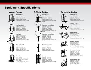 Equipment Specifications
Keiser Racks
Rack and a Half
Height: 108” / 2743 mm
Width: 73” / 1854 mm
Length: 140” / 3556 mm
Weight: 1340 lbs / 608 kg
Pneumatics: 0-212 lbs / 0-96 kg
POWER Rack
Height: 108” / 2743 mm
Width: 73” / 1854 mm
Length: 103” / 2616 mm
Weight: 940 lbs / 426 kg
Pneumatics: 0-212 lbs / 0-96 kg
Half Rack
Height: 108” / 2743 mm
Width: 73” / 1854 mm
Length: 93” / 2362 mm
Weight: 640 lbs / 290 kg
Pneumatics: 0-212 lbs / 0-96 kg
Half Rack Short
Height: 108” / 2743 mm
Width: 73” / 1854 mm
Length: 59” / 1499 mm
Weight: 568 lbs / 258 kg
Pneumatics: 0-212 lbs / 0-96 kg
Infinity Series Strength Series
Triple Trainer
Height: 93” / 2362 mm
Width: 104” / 2642 mm
Length: 57” / 1448 mm
Weight: 400 lbs / 181 kg
Resistance: 0-53 lbs / 0-24 kg per
handle
Functional Trainer (Floor)
Height: 93” / 2362 mm
Width: 94” / 2388 mm
Length: 30” / 762 mm
Weight: 130 lbs / 59 kg
Resistance: 0-53 lbs / 0-24 kg per
handle
Functional Trainer (Base)
Height: 93” / 2362 mm
Width: 94” / 2388 mm
Length: 48” / 1219 mm
Weight: 300 lbs / 136 kg
Resistance: 0-53 lbs / 0-24 kg per
handle
Performance Trainer
Height: 87” / 2210 mm
Width: 24” / 610 mm
Length: 12” / 305 mm
Weight: 120 lbs / 54 kg
Resistance: 0-80 lbs / 0-36 kg
AIR300 Squat
Height: 68” / 1727 mm
Width: 32” / 813 mm
Length: 60” / 1524 mm
Weight: 442 lbs / 200 kg
Resistance: 40-833 lbs / 18-378 kg
Six Pack
Height: 87” / 2210 mm
Width: 48” / 1219 mm
Length: 48” / 1219 mm
Weight: 720 lbs / 327 kg
Resistance: 0-80 lbs / 0-36 kg per
handle
AIR300 Runner
Height: 57” / 1448 mm
Width: 33” / 838 mm
Length: 84” / 2134 mm
Weight: 175 lbs / 79 kg
Resistance: 10-346 lbs / 5-157 kg
AIR300 Leg Curl
Height: 33” / 838 mm
Width: 35” / 889 mm
Length: 70” / 1778 mm
Weight: 153 lbs / 69 kg
Resistance: 10-241 lbs / 5-109 kg
AIR300 Leg Press
Height: 47” / 1194 mm
Width: 37” / 940 mm
Length: 69” / 1753 mm
Weight: 350 lbs / 159 kg
Resistance: 0-1562 lbs / 0-709 kg
AIR250 Standing Hip
Height: 68” / 1727 mm
Width: 50” / 1270 mm
Length: 40” / 1016 mm
Weight: 215 lbs / 98 kg
Resistance: 0-132 lbs / 0-60 kg
AIR300 Seated Calf
Height: 53” / 1346 mm
Width: 30” / 762 mm
Length: 48” / 1219 mm
Weight: 178 lbs / 81 kg
Resistance: 9-800 lbs / 4-363 kg
Rack Platforms
15 FT Platform
Length: 218.22“ / 5542.81 mm
Width: 99.06” / 2516.12 mm
10 FT Platform
Length: 177.22” / 4501.41 mm
Width: 99.06” / 2516.12 mm
 