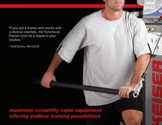 “If you are a trainer who works with
a diverse clientele, the Functional
Trainer must be a staple in your
toolbox.”
- Todd Durkin, MA CSCS
maximum versatility cable equipment
offering endless training possibilities
 