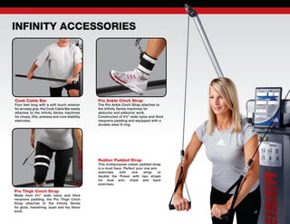 Pro Ankle Cinch Strap
The Pro Ankle Cinch Strap attaches to
the Infinity Series machines for
abductor and adductor work.
Constructed of 4½” wide nylon and thick
neoprene padding and equipped with a
durable steel D-ring.
Pro Thigh Cinch Strap
Made from 4½” wide nylon and thick
neoprene padding, the Pro Thigh Cinch
Strap attaches to the Infinity Series
for glute, hamstring, quad and hip flexor
work.
Cook Cable Bar
Four feet long with a soft touch exterior
for an easy grip, the Cook Cable Bar easily
attaches to the Infinity Series machines
for chops, lifts, presses and core stability
exercises.
Rubber Padded Strap
This multipurpose rubber padded strap
is a must have. Perfect your one arm
exercises with one strap or
double the Power with two straps
for dual arm, chest and back
exercises.
INFINITY ACCESSORIES
 