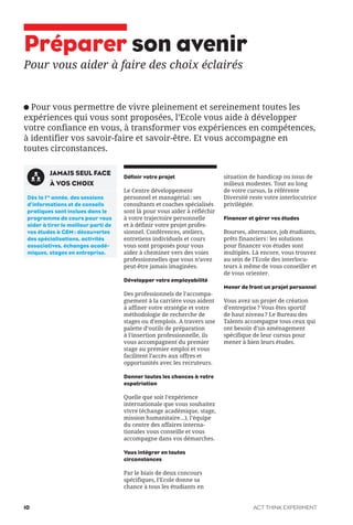 Préparer son avenir
Pour vous aider à faire des choix éclairés
Pour vous permettre de vivre pleinement et sereinement toutes les
expériences qui vous sont proposées, l’Ecole vous aide à développer
votre confiance en vous, à transformer vos expériences en compétences,
à identifier vos savoir-faire et savoir-être. Et vous accompagne en
toutes circonstances.
Définir votre projet
Le Centre développement
personnel et managérial: ses
consultants et coaches spécialisés
sont là pour vous aider à réfléchir
à votre trajectoire personnelle
et à définir votre projet profes-
sionnel. Conférences, ateliers,
entretiens individuels et cours
vous sont proposés pour vous
aider à cheminer vers des voies
professionnelles que vous n’avez
peut-être jamais imaginées.
Développer votre employabilité
Des professionnels de l’accompa-
gnement à la carrière vous aident
à affiner votre stratégie et votre
méthodologie de recherche de
stages ou d’emplois. A travers une
palette d’outils de préparation
à l’insertion professionnelle, ils
vous accompagnent du premier
stage au premier emploi et vous
facilitent l’accès aux offres et
opportunités avec les recruteurs.
Donner toutes les chances à votre
expatriation
Quelle que soit l’expérience
internationale que vous souhaitez
vivre (échange académique, stage,
mission humanitaire...), l’équipe
du centre des affaires interna-
tionales vous conseille et vous
accompagne dans vos démarches.
Vous intégrer en toutes
circonstances
Par le biais de deux concours
spécifiques, l’Ecole donne sa
chance à tous les étudiants en
situation de handicap ou issus de
milieux modestes. Tout au long
de votre cursus, la référente
Diversité reste votre interlocutrice
privilégiée.
Financer et gérer vos études
Bourses, alternance, job étudiants,
prêts financiers: les solutions
pour financer vos études sont
multiples. Là encore, vous trouvez
au sein de l’Ecole des interlocu-
teurs à même de vous conseiller et
de vous orienter.
Mener de front un projet personnel
Vous avez un projet de création
d’entreprise? Vous êtes sportif
de haut niveau? Le Bureau des
Talents accompagne tous ceux qui
ont besoin d’un aménagement
spécifique de leur cursus pour
mener à bien leurs études.
JAMAIS SEUL FACE
À VOS CHOIX
Dès la 1re
année, des sessions
d’informations et de conseils
pratiques sont inclues dans le
programme de cours pour vous
aider à tirer le meilleur parti de
vos études à GEM: découvertes
des spécialisations, activités
associatives, échanges acadé-
miques, stages en entreprise.
ACT THINK EXPERIMENT10
 
