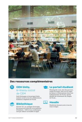Des ressources complémentaires
GEM Unity,
le réseau social
de GEM
Outil d’échanges et de partage d’infor-
mations ouvert à tous les collaborateurs,
étudiants et diplômés de l’Ecole.
Bibliothèque
Ouverte 7j/7, un catalogue d’ouvrages,
de travaux de recherche et de mémoires
d’étudiants + 3200 revues académiques
sont par ailleurs accessibles en ligne.
Le portail étudiant
Planning des cours, liste des parcours,
emploi du temps, infos sur les stages,
les séjours à l’international, liens avec
l’administration de l’Ecole, agenda
détaillé des événements du campus
de l’Ecole...
Moodle
Plateforme donnant accès à tous les
cours en ligne.
ACT THINK EXPERIMENT 11
 
