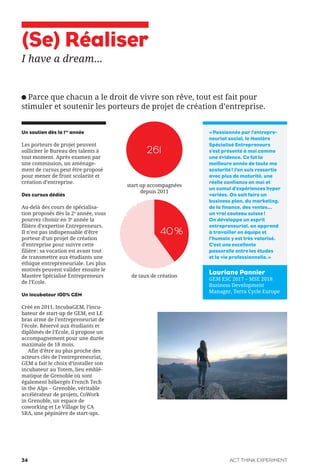 (Se) Réaliser
I have a dream...
Parce que chacun a le droit de vivre son rêve, tout est fait pour
stimuler et soutenir les porteurs de projet de création d’entreprise.
Un soutien dès la 1re
année
Les porteurs de projet peuvent
solliciter le Bureau des talents à
tout moment. Après examen par
une commission, un aménage-
ment de cursus peut être proposé
pour mener de front scolarité et
création d’entreprise.
Des cursus dédiés
Au-delà des cours de spécialisa-
tion proposés dès la 2e
année, vous
pourrez choisir en 3e
année la
filière d’expertise Entrepreneurs.
Il n’est pas indispensable d’être
porteur d’un projet de création
d’entreprise pour suivre cette
filière: sa vocation est avant tout
de transmettre aux étudiants une
éthique entrepreneuriale. Les plus
motivés peuvent valider ensuite le
Mastère Spécialisé Entrepreneurs
de l’Ecole.
Un incubateur 100% GEM
Créé en 2011, IncubaGEM, l’incu-
bateur de start-up de GEM, est LE
bras armé de l’entrepreneuriat de
l’école. Réservé aux étudiants et
diplômés de l’Ecole, il propose un
accompagnement pour une durée
maximale de 18 mois.
Afin d’être au plus proche des
acteurs clés de l’entrepreneuriat,
GEM a fait le choix d’installer son
incubateur au Totem, lieu emblé-
matique de Grenoble où sont
également hébergés French Tech
in the Alps – Grenoble, véritable
accélérateur de projets, CoWork
in Grenoble, un espace de
coworking et Le Village by CA
SRA, une pépinière de start-ups.
«Passionnée par l’entrepre-
neuriat social, le Mastère
Spécialisé Entrepreneurs
s’est présenté à moi comme
une évidence. Ce fut la
meilleure année de toute ma
scolarité! J’en suis ressortie
avec plus de maturité, une
réelle confiance en moi et
un cumul d’expériences hyper
variées. On sait faire un
business plan, du marketing,
de la finance, des ventes…
un vrai couteau suisse!
On développe un esprit
entrepreneurial, on apprend
à travailler en équipe et
l’humain y est très valorisé.
C’est une excellente
passerelle entre les études
et la vie professionnelle.»
261
start up accompagnées
depuis 2011
de taux de création
Lauriane Pannier
GEM ESC 2017 – MSE 2018
Business Development
Manager, Terra Cycle Europe
40%
ACT THINK EXPERIMENT24
 