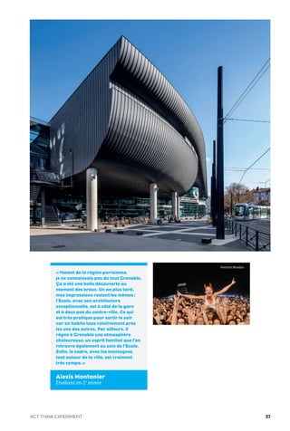 «Venant de la région parisienne,
je ne connaissais pas du tout Grenoble.
Ça a été une belle découverte au
moment des oraux. Un an plus tard,
mes impressions restent les mêmes:
l’Ecole, avec son architecture
exceptionnelle, est à côté de la gare
et à deux pas du centre-ville. Ce qui
est très pratique pour sortir le soir
car on habite tous relativement près
les uns des autres. Par ailleurs, il
règne à Grenoble une atmosphère
chaleureuse, un esprit familial que l’on
retrouve également au sein de l’Ecole.
Enfin, le cadre, avec les montagnes
tout autour de la ville, est vraiment
très sympa.»
Alexis Montanier
Étudiant en 2e
année
Festival Musilac
ACT THINK EXPERIMENT 27
 