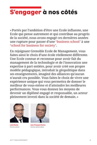 «Portés par l’ambition d’être une Ecole influente, une
Ecole qui pense autrement et qui contribue au progrès
de la société, nous avons engagé ces dernières années
une rupture pour passer d’une ‘business school’ à une
‘school for business for society’.
En rejoignant Grenoble Ecole de Management, vous
faites ainsi le choix d’une école réellement différente.
Une Ecole connue et reconnue pour avoir fait du
management de la technologie et de l’innovation une
expertise à part entière, pour avoir créé son propre
modèle pédagogique, introduit la géopolitique dans
ses enseignements, imaginé des alliances qu’aucun
n’aurait cru possible. Vous faites le choix de vivre une
expérience unique qui vous permettra de donner le
meilleur de vous-même et d’atteindre les meilleures
performances. Vous vous donnez les moyens de
devenir un diplômé engagé et responsable, un acteur
pleinement investi dans la société de demain.»
S’engager à nos côtés
Loïck Roche
Directeur général
Jean-François Fiorina
Directeur général adjoint
ACT THINK EXPERIMENT 1
 