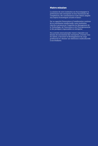 Notre mission
La mission de notre institution est d’accompagner la
performance des entreprises en leur fournissant des
compétences, des connaissances et des talents adaptés
aux enjeux économiques actuels et futurs.
Par sa capacité d’innovation et l’amélioration continue
de sa contribution intellectuelle, notre institution
cherche à promouvoir l’expertise du Management de
la Technologie, de l’Innovation et de l’Entrepreneuriat
et des pratiques responsables en entreprise.
Nos activités internationales visent à répondre aux
besoins de recrutement des entreprises, à former tous
les talents, à favoriser le développement du corps
professoral et à donner une dimension multiculturelle
à nos étudiants.
 