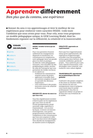 Apprendre différemment
Bien plus que du contenu, une expérience
Donner du sens à vos apprentissages et tirer le meilleur de vos
expériences pour renforcer votre caractère INSIDE: voilà toute
l’ambition que nous avons pour vous. Pour cela, nous vous proposons
un modèle pédagogique unique, le GEM Learning Model, dont les
fondements reposent sur la réflexivité, la créativité et la transversalité.
INSIDE: réveiller la force qui est
en vous
Pour vous permettre d’asseoir
solidement les enseignements
dispensés et transformer vos
connaissances en compétences,
notre pédagogie laisse une grande
place à la mise en pratique.
Au-delà des outils pédagogiques
innovants, vous travaillez sur des
problématiques réelles, proches
de celles de l’entreprise, qui vous
permettent de révéler vos forces
et vos talents en:
– mobilisant les connaissances
acquises autour de projets;
– apprenant à travailler dans
un contexte complexe évolutif
et à prendre des décisions
importantes;
– vous confrontant à des projets
innovants source de créativité
et d’innovation.
REFLEXIVITÉ: donner du sens à ce
que vous vivez
Vous êtes régulièrement invité(e)
à faire le point sur les expériences
que vous vivez au sein de
l’Ecole (enseignements, projet
associatif, stage, expérience à
l’international...) et à en tirer
les leçons. A travers cet exercice
d’introspection, vous prenez
progressivement conscience des
compétences et des connaissances
que vous avez acquises et celles
qu’il vous faut encore développer.
Vous abordez les enseignements
de manière active et impliquée.
CREATIVITÉ: apprendre en
expérimentant
Parce que l’on n’apprend jamais
mieux qu’en expérimentant, des
expériences d’apprentissages
nouvelles vous sont proposées:
serious games (jeux sérieux), shop
connecté, méditation, gestion de
projets... Vous renforcez peu à peu
votre capacité d’innovation, vous
développez votre créativité, vous
renforcez votre culture digitale.
TRANSVERSALITÉ: appréhender
des problématiques dans leur
globalité
Confronté à des projets complexes
et des mises en situation réelles,
vous donnez du sens aux
enseignements reçus et préparez
votre entrée dans le monde
professionnel. Vous êtes en
capacité de réaliser vos projets et
de faire face aux évolutions de
la société.
FORMER
DES DIPLÔMÉS
Inspirés
Novateurs
Sociaux
Impliqués
Décideurs
Entrepreneurs
ACT THINK EXPERIMENT6
 