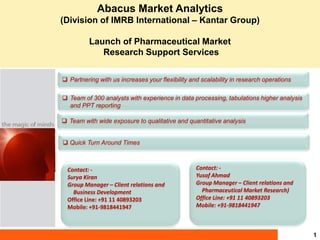 Abacus Market Analytics
(Division of IMRB International – Kantar Group)

          Launch of Pharmaceutical Market
             Research Support Services

 Partnering with us increases your flexibility and scalability in research operations

 Team of 300 analysts with experience in data processing, tabulations higher analysis
  and PPT reporting

 Team with wide exposure to qualitative and quantitative analysis


 Quick Turn Around Times



  Contact: -                                      Contact: -
  Surya Kiran                                     Yusof Ahmad
  Group Manager – Client relations and            Group Manager – Client relations and
    Business Development                            Pharmaceutical Market Research)
  Office Line: +91 11 40893203                    Office Line: +91 11 40893203
  Mobile: +91-9818441947                          Mobile: +91-9818441947



                                                                                         1
 