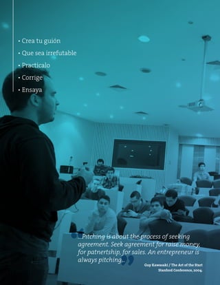 ▪ Crea tu guión 
▪ Que sea irrefutable 
▪ Practícalo 
▪ Corrige 
▪ Ensaya 
“ 
…Pitching is about the process of seeking 
agreement. Seek agreement for raise money, 
for patnertship, for sales. An entrepreneur is 
always pitching… 
” 
Guy Kawasaki / The Art of the Start 
Stanford Conference, 2004. 
 