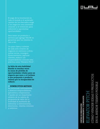 El auge de la innovación en 
todo el mundo y el acelerado 
cambio de los mercados exige 
a los negocios una constante 
creación y re-invención para 
sobrevivir y aprovechar 
oportunidades. 
Pero tener un producto o 
servicio que agrega VALOR no 
garantiza que tus clientes lo 
van a ver. 
Un paso clave y culmine 
de cada acto creativo de 
negocios es convocar a otros, 
sumar socios, conseguir 
financiamiento, capturar 
clientes, seducir. Los 
emprendedores conocen esta 
práctica como “Elevator Pitch”. 
La falta de esta habilidad 
blanda es muchas veces 
la causa de pérdida de 
oportunidades vitales para un 
negocio que nace, o el rechazo 
a una propuesta o producto 
valioso por la incapacidad de 
seducir. 
El POWER PITCH METHOD 
ha entrenado exitosamente 
a diversos emprendedores, 
ejecutivos y empresarios. 
Y puede ser un importante 
eslabón de la cadena de 
propuesta de valor de tu 
actividad al momento de 
enfrentar a inversionistas, 
directorios, clientes internos 
y externos. 
ELEVATOR PITCH 
Cómo vender ideas y productos 
en el menor tiempo posible 
CENTRO DE INNOVACIÓN 
EMPRENDIMIENTO Y TECNOLOGÍA 
 