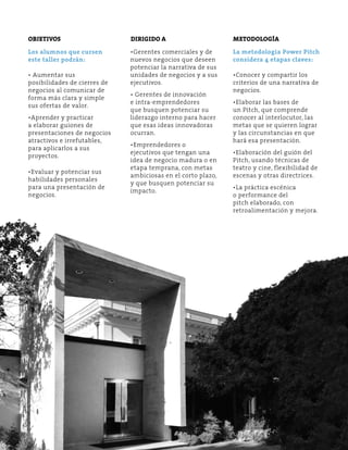 Objetivos Dirigido a Metodología 
Los alumnos que cursen 
este taller podrán: 
• Aumentar sus 
posibilidades de cierres de 
negocios al comunicar de 
forma más clara y simple 
sus ofertas de valor. 
•Aprender y practicar 
a elaborar guiones de 
presentaciones de negocios 
atractivos e irrefutables, 
para aplicarlos a sus 
proyectos. 
•Evaluar y potenciar sus 
habilidades personales 
para una presentación de 
negocios. 
•Gerentes comerciales y de 
nuevos negocios que deseen 
potenciar la narrativa de sus 
unidades de negocios y a sus 
ejecutivos. 
• Gerentes de innovación 
e intra-emprendedores 
que busquen potenciar su 
liderazgo interno para hacer 
que esas ideas innovadoras 
ocurran. 
•Emprendedores o 
ejecutivos que tengan una 
idea de negocio madura o en 
etapa temprana, con metas 
ambiciosas en el corto plazo, 
y que busquen potenciar su 
impacto. 
La metodología Power Pitch 
considera 4 etapas claves: 
•Conocer y compartir los 
criterios de una narrativa de 
negocios. 
•Elaborar las bases de 
un Pitch, que comprende 
conocer al interlocutor, las 
metas que se quieren lograr 
y las circunstancias en que 
hará esa presentación. 
•Elaboración del guión del 
Pitch, usando técnicas de 
teatro y cine, flexibilidad de 
escenas y otras directrices. 
•La práctica escénica 
o performance del 
pitch elaborado, con 
retroalimentación y mejora. 
 