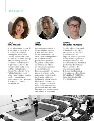 PROFESORES 
Creador y Head Coach del 
POWER PITCH METHOD, 
para preparar y entrenar 
presentaciones de 
negocios, método que creó 
mezclando su experiencia 
en emprendimiento y el 
mundo del teatro, donde fue 
productor y dramaturgo. 
Asesor y mentor de 
emprendedores para 
distintas incubadoras y 
organizaciones. Director de 
SEPULVEDA & PARTNERS. 
Autor del libro POWER 
PITCH METHOD. 
Ingeniero Comercial de la 
Universidad de Santiago 
y MBA de la Pontificia 
Universidad Católica de 
Chile, con sólida experiencia 
en el área de finanzas, 
planificación y control 
de gestión en empresas 
internacionales líderes 
de servicios, maquinarias 
y consumo masivo. 
Emprendedor con 2 proyectos, 
ambos premiados en. Se 
desempeñó como Gerente 
de Finanzas en Kinross 
Gold Corporation y Sandvik 
Mining and Construction. 
Hoy comparte su tiempo 
entre su emprendimiento, 
profesor de la Universidad 
del Desarrollo, y Consultor de 
SEPULVEDA & PARTNERS. 
Actriz y Pedagoga Teatral de 
la Universidad Finis Terrae. 
Actualmente cursando 
un Magíster en G estión 
Cultural en la Universidad 
de Chile. Estudios de doblaje 
internacional y locución, 
además de variados cursos 
de perfeccionamiento de 
expresión corporal y vocal 
en Chile y el extranjero: 
Buenos Aires, Berlín, París. 
Trabaja hace años como 
actriz y profesora de técnica 
vocal y corporal para 
actores, empresas y alumnos 
de diferentes carreras 
universitarias. 
Héctor 
Sepúlveda Velásquez 
Ariel 
MATUS 
Layla 
Raña Kanacri 
 