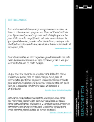 TESTIMONIOS 
ELEVATOR PITCH 
Cómo vender ideas y productos 
en el menor tiempo posible 
CENTRO DE INNOVACIÓN 
EMPRENDIMIENTO Y TECNOLOGÍA 
Frecuentemente debemos exponer y convencer a otros de 
llevar a cabo nuestras propuestas. El curso “Elevator Pitch 
para Ejecutivos”, me entregó una metodología que me ha 
permitido no solo simplificar la estructura mental con la 
que afrontaba en el pasado estas situaciones, sino que mis 
niveles de aceptación de nuevas ideas se ha incrementado al 
menos un 30%. Christian Cáceres F. BCI 
Cuando necesitas un cierre efectivo, puedes hacerlo con este 
curso. Lo recomiendo con los ojos cerrados, y van a ver que 
los resultados son en corto tiempo. 
Taylee Travieso. Groupon 
Lo que más me encantó es la estructura del taller, cómo 
te enseña a poner foco en los mensajes clave para el 
interlocutor que tienes al frente, lo recomiendo sobre todo 
para cuando estás frente a personas importantes con poco 
tiempo y necesitas vender una idea, un servicio, o 
un producto. 
Verónica Murra. Mutual de Seguridad 
Este curso está bastante completo. Trabajamos el cómo 
nos movemos físicamente, cómo articulamos las ideas, 
cómo estructuramos el discurso, y también cómo armamos 
correctamente una presentación. Excelente ayuda para 
tener mejores posibilidades de cierres exitosos. 
Cristobal Arancibia. Beiersdorf 
 