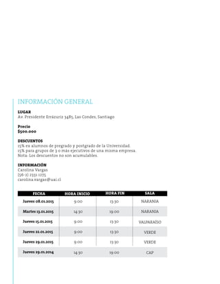 Informaci ón general 
Lugar 
Av. Presidente Errázuriz 3485, Las Condes, Santiago 
Precio 
$500.000 
Descuentos 
15% ex alumnos de pregrado y postgrado de la Universidad. 
15% para grupos de 3 o más ejecutivos de una misma empresa. 
Nota: Los descuentos no son acumulables. 
Información 
Carolina Vargas 
(56-2) 2331 1275 
carolina.vargas@uai.cl 
FECHA 
Jueves 08.01.2015 
Martes 13.01.2015 
9:00 
14:30 
13:30 
19:00 
NARANJA 
NARANJA 
VALPARAÍSO 
VERDE 
VERDE 
CAP 
9:00 13:30 
9:00 13:30 
9:00 13:30 
14:30 19:00 
Jueves 15.01.2015 
Jueves 22.01.2015 
Jueves 29.01.2015 
Jueves 29.01.2014 
HORA INICIO HORA FIN SALA 
