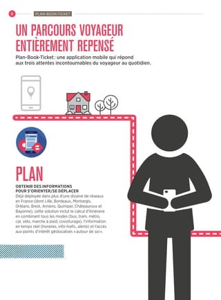 UN PARCOURS VOYAGEUR
ENTIÈREMENT REPENSÉ
PLANOBTENIR DES INFORMATIONS
POUR S’ORIENTER/SE DÉPLACER
Déjà déployée dans plus d’une dizaine de réseaux
en France (dont Lille, Bordeaux, Montargis,
Orléans, Brest, Amiens, Quimper, Châteauroux et
Bayonne), cette solution inclut le calcul d’itinéraire
en combinant tous les modes (bus, tram, métro,
car, vélo, marche à pied, covoiturage), l’information
en temps réel (horaires, info-trafic, alerte) et l’accès
aux points d’intérêt géolocalisés « autour de soi ».
Plan-Book-Ticket : une application mobile qui répond
aux trois attentes incontournables du voyageur au quotidien.
PLAN-BOOK-TICKET4
 
