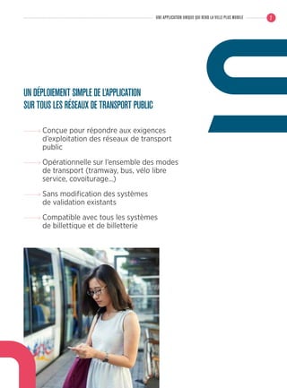 UN DÉPLOIEMENT SIMPLE DE L’APPLICATION
SUR TOUS LES RÉSEAUX DE TRANSPORT PUBLIC
Conçue pour répondre aux exigences
d’exploitation des réseaux de transport
public
Opérationnelle sur l’ensemble des modes
de transport (tramway, bus, vélo libre
service, covoiturage…)
Sans modification des systèmes
de validation existants
Compatible avec tous les systèmes
de billettique et de billetterie
7UNE APPLICATION UNIQUE QUI REND LA VILLE PLUS MOBILE
 