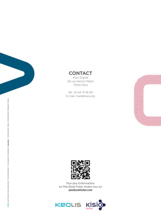 Pour plus d’informations
sur Plan-Book-Ticket, rendez-vous sur
planbookticket.com
CONTACT 
Kisio Digital
20 rue Hector-Malot
75012 Paris
Tél. : 01 44 75 18 00
E-mail : mail@kisio.org
Directeurdelapublication :ThomasBarbelet–Conceptionetréalisation :–Créditsphoto :Keolis,AnaëlBarrière,SébastienErome.
 