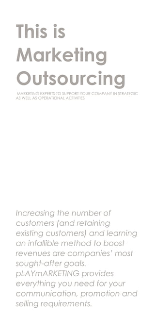 This is
Marketing
Outsourcing
MARKETING EXPERTS TO SUPPORT YOUR COMPANY IN STRATEGIC
AS WELL AS OPERATIONAL ACTIVITIES
Increasing the number of
customers (and retaining
existing customers) and learning
an infallible method to boost
revenues are companies’ most
sought-after goals.
pLAYmARKETING provides
everything you need for your
communication, promotion and
selling requirements.
 