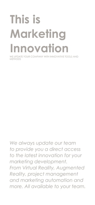 We always update our team
to provide you a direct access
to the latest innovation for your
marketing development.
From Virtual Reality, Augmented
Reality, project management
and marketing automation and
more. All available to your team.
This is
Marketing
InnovationWE UPDATE YOUR COMPANY WITH INNOVATIVE TOOLS AND
METHODS
 