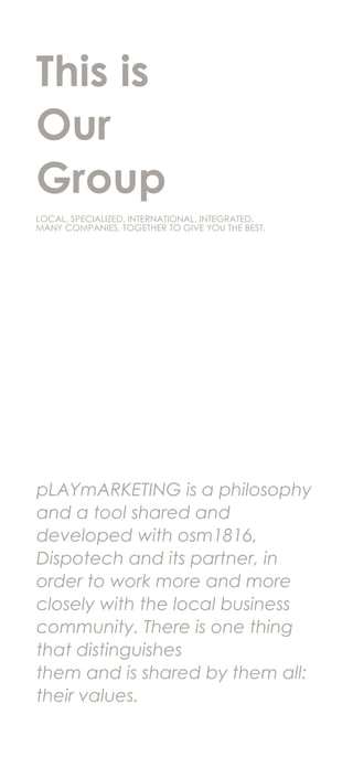 This is
Our
Group
pLAYmARKETING is a philosophy
and a tool shared and
developed with osm1816,
Dispotech and its partner, in
order to work more and more
closely with the local business
community. There is one thing
that distinguishes
them and is shared by them all:
their values.
LOCAL, SPECIALIZED, INTERNATIONAL, INTEGRATED.
MANY COMPANIES, TOGETHER TO GIVE YOU THE BEST.
 