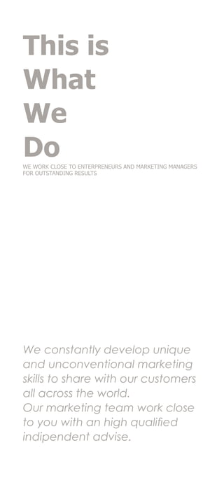 This is
What
We
DoWE WORK CLOSE TO ENTERPRENEURS AND MARKETING MANAGERS
FOR OUTSTANDING RESULTS
We constantly develop unique
and unconventional marketing
skills to share with our customers
all across the world.
Our marketing team work close
to you with an high qualified
indipendent advise.
 