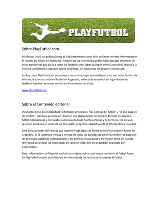Sobre PlayFutbol.com
PlayFutbol inició sus publicaciones el 2 de Septiembre con el afán de llenar un vacío informativo en
el mundo del Fútbol en Argentina. Ninguno de los sitios tradicionales había logrado encontrar un
estilo transversal que guste a todos los fanáticos del Fútbol, o juegan demasiado con la chanza y la
ironía o simplemente copiaban cables de prensa, sin posibilidad de debate e interacción.

Así fue como PlayFutbol, en poco menos de un mes, logró consolidarse como uno de los 5 sitios de
referencia y noticias sobre el Futbol en Argentina, además de encontrar un lugar donde los
fanáticos lograron encausar consulta y discusiones con altura.

www.playfutbol.com




Sobre el Contenido editorial
PlayFutbol tiene dos modalidades editoriales principales, “las noticias del futbol” y “lo que pasa en
los medios”, siendo la primera un resumen que abarca futbol de primera, torneos de ascenso,
futbol internacional y entrevistas exclusivas, todo de fuentes propias y de terceros, y la otra un
resumen cotidiano en video de los principales programas deportivos de la TV argentina y mundial.

Otra de las grandes diferencias que imprime PlayFutbol a la forma de informar sobre el futbol en
Argentina, es la cobertura minuto a minuto de todos los partidos de primera, también se hace con
los principales partidos internacionales y de ascenso, lo que pone a PlayFutbol como un sitio de
referencia para todos los interesados en conocer el devenir de un partido, analizado por
especialistas.

Data, información confidencial, exclusivas y videos, sobre todo lo que sucede en el futbol, hacen
de PlayFutbol un sitio de referencia en el mundo de las noticias relacionadas al Futbol.
 