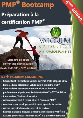 Supports de cours
en français alignés avec le
Guide PMBOK®
– 5ème
édition
Les + VALORIUM CONSULTING
 Consultant Formateur Senior certifié PMP depuis 2007
 Remise d’une attestation valide pour l’éligibilité PMP®
 Remise d’une documentation très riche en français
parfaitement alignée avec le Guide PMBOK®
– 5ème
édition
 Remise d’un CD d’autoformation
 Accompagnement à l’inscription à l’examen PMP®
 Assistance par email pendant 6 mois après la formation
 Atelier intensif d’entraînement et de révision
 Examen blanc de 4 heures similaire à un examen PMP®
réel
 Astuces pour réussir l’examen PMP®
à la première tentative
6
èm
eédition
6
èm
eédition
PMP®
Bootcamp
Préparation à la
certification PMP®
PMP®
Bootcamp
Préparation à la
certification PMP®
 