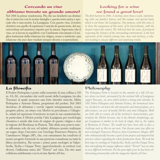 Cercando un vino
abbiamo trovato un grande amore!

Looking for a wine
we found a great love!

Nel 2006 la prima vendemmia. Più che un desiderio un destino
che si intreccia con la nostra famiglia e questa terra unica e speciale che è casa nostra: La Lunigiana. Con questo vino, il nostro
obiettivo era quello di esprimere l’unicità di questa terra, del suo
microclima nel massimo rispetto per la natura. Sapevamo che il
vino, se si lavora in equilibrio con l’ambiente circostante è il miglior testimone della relazione tra vitigno, uomo e territorio, una
relazione che può dare risultati sempre diversi e sorprendenti.

The first harvest in 2006. A destiny, more than a wish, intertwining with our family’s history and this unique and special land,
which is our home: the Lunigiana. Our purpose, with this wine, is
to show the uniqueness of this land, of its microclimate, with the
deepest respect for nature. We believed that the wine, if produced
respecting the balance of the surrounding environment, is the best
expression of the relation among vine, man and territory, a relation leading to always different and surprising results.

La filosofia

Philosophy

Il Podere Fedespina è posto sulla sommità di una collina a 250
m. S.L.M., circondato dai verdi monti della Lunigiana (in alta
Toscana) al quale mancava una forte identità vinicola, Mirta
Fedespina e Antonio Farina, proprietari del podere, Nel 2003
decidono di abbattere i vecchi vigneti reimpiantando, come
progetto pilota, un ettaro con Merlot in prevalenza e Ciliegiolo, adatti ad esprimere il territorio in tutte le sue caratteristiche,
in particolare il Merlot poiché l’alta Lunigiana per morfologia
climatica è simile alla terra di origine di questo vitigno e cioè
la regione del Bordeaux in Francia. Tale sfida non poteva essere affrontata solo da noi, ed infatti, abbiamo potuto realizzare
un sogno dopo l’incontro con l’enologo Francesco Petacco, di
Castelnuovo Magra (SP), che, con entusiasmo ha condiviso il
nostro progetto fornendo la sua preziosa consulenza su tutta la
filiera produttiva. Ha mosso i primi passi enologici in Valpolicella, Sicilia e Cinque Terre, approfondendo, in territori così
diversi, l’influenza unica del “Terroir” nel vino, Da otto anni
collabora stabilmente con la rivista Spirito diVino.

The Fedespina Farm is located on the summit of a hill 250 meters above sea level, surrounded by the verdant hills of Lunigiana
(upper Tuscany), an area which lacked a strong wine identity. In
2003 Mirta Fedespina and Antonio Farina, the homestead owners, decided to cut down the old vineyards and instead plant, as a
pilot project, an acre of mostly Merlot and some Ciliegiolo. Both
are both able to convey all of the territory’s characteristics, particularly the Merlot because, due to its climatic morphology, upper Lunigiana is similar to its land of origin, that is, the region
of Bordeaux in France. We would not have been able to face a
challenge such as this on our own. Our dream came true after we
met oenologist Francesco Petacco, from Castelnuovo Magra (SP)
who enthusiastically became a part of our project and imparted his
priceless advice regarding the whole production chain. He took his
first steps in oenology in Valpolicella, Sicily and the Cinque Terre,
thus intensifying the unique influence which “Terroir” has on wine
in very different territories. For the past eight years he has been collaborating permanently with the magazine Spirito di Vino.

 