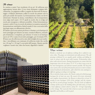 Il vino
In cantina a parte l’uso moderato di un po’ di solforosa non
aggiungiamo niente altro. L’uva viene diraspata e pigiata delicatamente. La pigiatura soffice è seguita da interventi di rimontaggio e follatura altrettanto soffici in modo da estrarre solo la
parte più nobile dei tannini. La fermentazione è fatta con lieviti
selezionati. Durante la stessa, controlliamo che la temperatura
non salga mail sopra i 25/27 gradi in modo che si svolga nel
modo più omogeneo e delicato possibile. A fine fermentazione
teniamo caldo il vino in modo da indurre in maniera naturale la
fermentazione malolattica, finita la quale il vino a seconda della
tipologia segue un affinamento diverso.
Il Classico per la sua natura più fresco e fruttato va in barrique di
terzo passaggio per almeno un anno, mentre la Riserva, essendo
più strutturata e complessa, per almeno 15 mesi va in barrique
nuova al 15% e usata di secondo passaggio, per il restante 85%.
Il basso uso di solforosa arriva sino alla bottiglia dove per ambedue i vini abbiamo un contenuto di solforosa totale che oscilla
tra i 40 mg/l e i 50 mg/l a seconda dell’annata. Questo perché
vogliamo i nostri vini, oltre che buoni, digeribili e salubri.

The wine
Besides a moderate use of sulfurous nothing else is added in our
wine cellar. The grapes are destemmed and softly pressed. The soft
pressing is followed by an equally gentle racking and fulling in
order to extract only the most noble tannins. Fermentation takes
place with selected yeasts. During fermentation we ensure that the
temperature does not rise above 25/27 °C so that it may occur in
the most homogenous and delicate manner possible. We keep the
wine warm at the end of the fermentation process in order to induce
natural malolactic fermentation, after which the wine undergoes a
different ageing according to its typology:
Due to its fresh, fruity nature, the Classic is placed in third passage
barriques for at least one year. By reason of its more structured
and complex characteristics, the Reserve is placed for at least 15
months in new barriques (15% of the vintage) and the remaining 85% in second passage barriques. The low levels of sulfurous
continue all the way to the bottling where, for both wines, we have
a total sulfurous content which is about 40 - 50 mg/l depending
on the vintage. The reason for this is that we want our wines to be
digestible and healthy as well as good.

 
