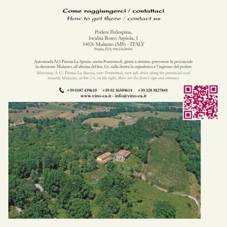 Come raggiungerci / contattaci
How to get there / contact us
Podere Fedespina,
località Bosco Arpiola, 1
54026 Mulazzo (MS) - ITALY
Partita IVA: 00615630456

Autostrada A15 Parma-La Spezia, uscita Pontremoli, girare a sinistra, percorrere la provinciale
in direzione Mulazzo, all’altezza del km 3,6, sulla destra la segnaletica e l’ingresso del podere
Motorway A 15, Parma-La Spezia, exit: Pontremoli, turn left, drive along the provincial road
towards Mulazzo, at km 3.6, on the right, there are the farm’s sign and entrance
+39 0187 439610

+39 02 36509614

+39 328 5827845

www.vino-ca.it - info@vino-ca.it

 