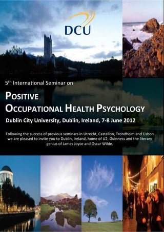5th	
  Interna*onal	
  Seminar	
  on	
  	
  

POSITIVE	
  
OCCUPATIONAL	
  HEALTH	
  PSYCHOLOGY	
  
Dublin	
  City	
  University,	
  Dublin,	
  Ireland,	
  7-­‐8	
  June	
  2012	
  

Following	
  the	
  success	
  of	
  previous	
  seminars	
  in	
  Utrecht,	
  Castellon,	
  Trondheim	
  and	
  Lisbon	
  
 we	
  are	
  pleased	
  to	
  invite	
  you	
  to	
  Dublin,	
  Ireland,	
  home	
  of	
  U2,	
  Guinness	
  and	
  the	
  literary	
  
                                    genius	
  of	
  James	
  Joyce	
  and	
  Oscar	
  Wilde.	
  
 