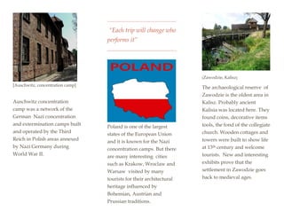 [Auschwitz, concentration camp]
Auschwitz concentration
camp was a network of the
German Nazi concentration
and extermination camps built
and operated by the Third
Reich in Polish areas annexed
by Nazi Germany during
World War II.
“Each trip will change who
performs it”
Poland is one of the largest
states of the European Union
and it is known for the Nazi
concentration camps. But there
are many interesting cities
such as Krakow, Wroclaw and
Warsaw visited by many
tourists for their architectural
heritage influenced by
Bohemian, Austrian and
Prussian traditions.
[Zawodzie, Kalisz]
The archaeological reserve of
Zawodzie is the oldest area in
Kalisz. Probably ancient
Kalisia was located here. They
found coins, decorative items
tools, the fond of the collegiate
church. Wooden cottages and
towers were built to show life
at 13th century and welcome
tourists. New and interesting
exhibits prove that the
settlement in Zawodzie goes
back to medieval ages.
 