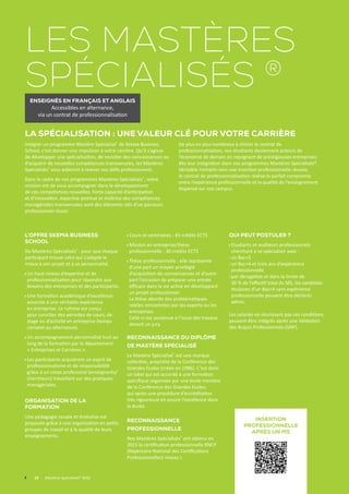 L’offre Skema Business
School
Six Mastères Spécialisés®
: pour que chaque
participant trouve celui qui s’adapte le
mieux à son projet et à sa personnalité.
Un haut niveau d’expertise et de
professionnalisation pour répondre aux
besoins des entreprises et des participants.
Une formation académique d’excellence
associée à une véritable expérience
en entreprise. Le rythme est conçu
pour concilier des périodes de cours, de
stage ou d’activité en entreprise (temps
complet ou alternance).
Un accompagnement personnalisé tout au
long de la formation par le département
« Entreprises et Carrières ».
Les participants acquièrent un esprit de
professionnalisme et de responsabilité
grâce à un corps professoral (enseignants/
chercheurs) travaillant sur des pratiques
managériales.
Organisation de la
formation
Une pédagogie souple et évolutive est
proposée grâce à une organisation en petits
groupes de travail et à la qualité de leurs
enseignements.
Cours et séminaires : 45 crédits ECTS
Mission en entreprise/thèse
professionnelle : 30 crédits ECTS
Thèse professionnelle : elle représente
d’une part un moyen privilégié
d’acquisition de connaissances et d’autre
part l’occasion de préparer une entrée
efficace dans la vie active en développant
un projet professionnel.
La thèse aborde des problématiques
réelles rencontrées par les experts ou les
entreprises.
Celle-ci est soutenue à l’issue des travaux
devant un jury.
Reconnaissance du Diplôme
de Mastère Spécialisé
Le Mastère Spécialisé®
est une marque
collective, propriété de la Conférence des
Grandes Ecoles (créée en 1986). C’est donc
un label qui est accordé à une formation
spécifique organisée par une école membre
de la Conférence des Grandes Ecoles,
qui après une procédure d’accréditation
très rigoureuse en assure l’excellence dans
la durée.
Reconnaissance
professionnelle
Nos Mastères Spécialisés®
ont obtenu en
2015 la certification professionnelle RNCP
(Répertoire National des Certifications
Professionnelles) niveau I.
Qui peut postuler ?
Etudiants et auditeurs professionnels
cherchant à se spécialiser avec :
un Bac+5
un Bac+4 et trois ans d’expérience
professionnelle
par dérogation et dans la limite de 	
30 % de l’effectif total du MS, les candidats
titulaires d’un Bac+4 sans expérience
professionnelle peuvent être déclarés
admis.
Les salariés ne réunissant pas ces conditions
peuvent être intégrés après une Validation
des Acquis Professionnels (VAP).
La spécialisation : une valeur clé pour votre carrière
Intégrer un programme Mastère Spécialisé®
de Skema Business
School, c’est donner une impulsion à votre carrière. Qu’il s’agisse
de développer une spécialisation, de revisiter des connaissances ou
d’acquérir de nouvelles compétences transversales, les Mastères
Spécialisés®
vous aideront à relever vos défis professionnels.
Dans le cadre de nos programmes Mastères Spécialisés®
, notre
mission est de vous accompagner dans le développement
de ces compétences nouvelles. Forte capacité d’anticipation
et d’innovation, expertise pointue et maîtrise des compétences
managériales transversales sont des éléments clés d’un parcours
professionnel réussi.
De plus en plus nombreux à choisir le contrat de
professionnalisation, nos étudiants deviennent acteurs de
l’économie de demain en rejoignant de prestigieuses entreprises
dès leur intégration dans nos programmes Mastères Spécialisés®.
Véritable tremplin vers une insertion professionnelle réussie,
le contrat de professionnalisation réalise le parfait compromis
entre l’expérience professionnelle et la qualité de l’enseignement
dispensé sur nos campus.
	 10	 Mastères Spécialisés® (MS)
Les mastères
spécialisés ®
Enseignés en français et anglais
Accessibles en alternance,
via un contrat de professionnalisation
Insertion
professionnelle
après un MS
 
