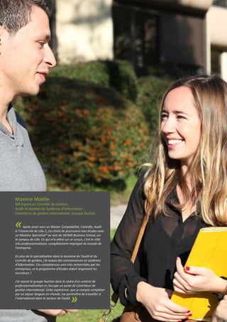 Maxime Maëtie
MS Expert en Contrôle de Gestion,
Audit et Gestion de Systèmes d’Information -
Contrôleur de gestion international, Groupe Auchan
«Après avoir suivi un Master Comptabilité, Contrôle, Audit
à l’Université de Lille 2, j’ai choisi de poursuivre mes études avec
un Mastère Spécialisé® au sein de SKEMA Business School, sur
le campus de Lille. Ce qui m’a attiré sur ce cursus, c’est le côté
très professionnalisant, complètement imprégné du monde de
l’entreprise.
En plus de la spécialisation dans le domaine de l’audit et du
contrôle de gestion, j’ai acquis des connaissances en systèmes
d’information. Ces compétences sont très recherchées par les
entreprises, et le programme d’études séduit largement les
recruteurs !
J’ai rejoint le groupe Auchan dans le cadre d’un contrat de
professionnalisation et j’occupe un poste de Contrôleur de
gestion International. Cette expérience, que je compte compléter
par un séjour langues en Irlande, me permettra de travailler à
l’international dans le secteur de l’audit.
»
 