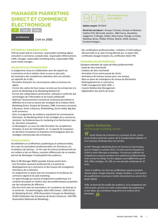Manager Marketing
Direct et Commerce
électronique
fr Lille
Créé en 2000.
Métiers  Carrières visés
Chef de projet web et e-business, responsable marketing digital,
consultant e-commerce, analyste data, responsable référencement,
traffic manager, responsable marketing direct, responsable CRM,
social media manager…
Objectifs du programme
Le programme conçu en collaboration avec des experts du
e-commerce et de la relation client se veut au plus près
des évolutions des compétences attendues dans ces activités.
Les objectifs de ce MS :
Permettre d’acquérir les connaissances utiles au business du
digital.
Former des cadres de haut niveau recrutés par les entreprises à la
pointe du Marketing et du Marketing Relationnel.
Former des collaborateurs performants, utilisateurs confirmés des
technologies de l’information et du travail collaboratif.
Maîtriser l’environnement commercial multicanal permettant la
définition et la mise en œuvre des stratégies de la relation client :
Marketing Direct, Analyse de Données, CRM, Commerce connecté,
E-Business, Vente à Distance, M Marketing, Social média, Big data
et M commerce
Dans ce programme, les auditeurs acquièrent les connaissances
théoriques du Marketing direct et des stratégies du e-commerce,
revisitent les fondamentaux du marketing et se familiarisent avec
les dernières innovations.
Ils développent au cours de cette formation les compétences
d’analyse, le sens de l’anticipation et la capacité de transposer
les dernières innovations et évolutions technologiques dans les
stratégies commerciales des entreprises.
Points forts
Accréditations et certifications académiques et professionnelles,
liens avec les associations professionnelles, les chercheurs, les
incubateurs de startups… Le lien avec les acteurs professionnels de
ces métiers et de ces filières, caractère différenciant de ce mastère,
permet de développer l’employabilité des auditeurs.
Mais le MS Manager MDCE possède d’autres points forts :
Une formation associant professionnels à la pointe du
développement du e-commerce et des travaux des enseignants-
chercheurs de ce domaine
Un programme en phase avec les innovations et tendances du
commerce digital et du web marketing
Un apprentissage qui associe enseignement académique à la
conduite de projets en relation avec des problématiques proposées
par des entreprises de référence.
Des liens forts avec les associations, les incubateurs de startups et
la recherche : Euratechnologies, Salon VAD Conext ; CMD (Cercle
du Marketing Direct) ; AFM (Association Française du Marketing) ;
FEVAD (Fédération des Entreprises de Vente à Distance) ; ADETEM
(Association Nationale de Marketing)…
Des certifications professionnelles : initiation à l’informatique
décisionnelle et au data mining délivrée par un expert SAS,
certification Google Analytics IQ, certification AGILE PM.
Missions en Entreprises
Quelques exemples de sujets de thèse professionnelle :
Audit de sites marchands
Création de sites marchands
Animation d’une communauté de clients
Animateurs de réseaux sociaux pour une marque
Mise en place de convergence de canaux de distribution
Développement du m-commerce
Traffic management (SEO, SEM…)
Custom Relationship Management
Digitalisation des points de vente...
Sophie Ambacher,
Chef de projet marketing, Auchan
«Sortie d’école de commerce il y a presque 10 ans, j’avais
envie de faire partie des acteurs de la transformation digitale, et
d’un nouveau challenge dans ma carrière.
Le MS® Manager Marketing Direct et Commerce Electronique,
que j’ai intégré en octobre 2015, m’a donc permis d’acquérir à
la fois le volet théorique et pratique. J’ai ainsi pu confirmer les
compétences acquises pendant mon expérience professionnelle,
mais surtout les élargir via des logiques aussi différentes que le
SEO, CRM, stratégie, UX, ERP, sur une période condensée de 10
mois.
Outre le diplôme, les diverses certifications passées pendant
l’année (Agile, Google Adwords, Google Analytics…), sont autant
de qualifications reconnues à mettre directement au service d’un
projet digital.
Enfin, la diversité des profils des auditeurs, et la compétence des
intervenants, permet une réelle confrontation des expériences
et des idées, qui contribuent largement à la richesse de la
formation.
»
	 Mastères Spécialisés® (MS)	 15	
alternance
90%
Taux d’emploi 6 mois
après diplôme
Salaire moyen: 39 910 €
Parmi les recruteurs : Groupe 3 Suisses, Groupe La Redoute,
Publicis ETO, Microsoft, Auchan , IBM France, Decathlon,
Capgemini, Cofinoga, Cofidis, Ebay France, Orange, La Poste,
Wooflow, Xerox, Phildar, Pictime, BetClic, ASOS, Amazon,
Euratechnologies...
Paris
 