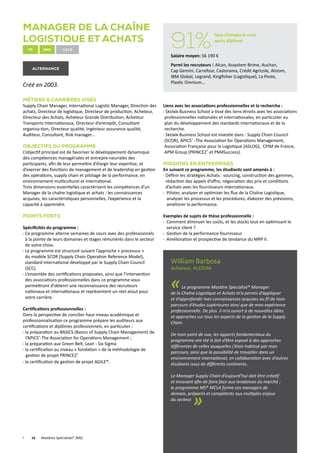 Manager de la Chaîne
Logistique et Achats
fr enG Lille
alternance
Créé en 2003.
Métiers  Carrières visés
Supply Chain Manager, International Logistic Manager, Direction des
achats, Directeur de logistique, Directeur de production, Acheteur,
Directeur des Achats, Acheteur Grande Distribution, Acheteur
Transports Internationaux, Directeur d’entrepôt, Consultant
organisa-tion, Directeur qualité, Ingénieur assurance qualité,
Auditeur, Consultant, Risk manager...
Objectifs du programme
L’objectif principal est de favoriser le développement dynamique
des compétences managériales et entrepre-neuriales des
participants, afin de leur permettre d’élargir leur expertise, et
d’exercer des fonctions de management et de leadership en gestion
des opérations, supply chain et pilotage de la performance, en
environnement multiculturel et international.
Trois dimensions essentielles caractérisent les compétences d’un
Manager de la chaîne logistique et achats : les connaissances
acquises, les caractéristiques personnelles, l’expérience et la
capacité à apprendre.
Points forts
Spécificités du programme :
Ce programme alterne semaines de cours avec des professionnels
à la pointe de leurs domaines et stages rémunérés dans le secteur
de votre choix.
Le programme est structuré suivant l’approche « processus »
du modèle SCOR (Supply Chain Operation Reference Model),
standard international développé par le Supply Chain Council
(SCC).
L’ensemble des certifications proposées, ainsi que l’intervention
des associations professionnelles dans ce programme vous
permettront d’obtenir une reconnaissance des recruteurs
nationaux et internationaux et représentent un réel atout pour
votre carrière.
Certifications professionnelles :
Dans la perspective de concilier haut niveau académique et
professionnalisation ce programme prépare les auditeurs aux
certifications et diplômes professionnels, en particulier :
la préparation au BASICS (Basics of Supply Chain Management) de
l’APICS®
-The Association for Operations Management ;
la préparation aux Green Belt, Lean - Six Sigma
la certification au niveau « fondation » de la méthodologie de
gestion de projet PRINCE2®
la certification de gestion de projet AGILE®.
Liens avec les associations professionnelles et la recherche :
 Skema Business School a tissé des liens étroits avec les associations
professionnelles nationales et internationales, en particulier au
plan du développement des standards internationaux et de la
recherche.
 Skema Business School est investie dans : Supply Chain Council
(SCOR), APICS®
-The Association for Operations Management,
Association Française pour la Logistique (ASLOG), CPIM de France,
APM Group (PRINCE2®
et PM4Success).
Missions en Entreprises
En suivant ce programme, les étudiants sont amenés à :
Définir les stratégies Achats : sourcing, construction des gammes,
rédaction des appels d’offre, négociation des prix et conditions
d’achats avec les fournisseurs internationaux.
 Piloter, analyser et optimiser les flux de la Chaîne Logistique,
analyser les processus et les procédures, élaborer des prévisions,
améliorer la performance.
Exemples de sujets de thèse professionnelle :
Comment diminuer les coûts, et les stocks tout en optimisant le
service client ?
Gestion de la performance fournisseur.
Amélioration et prospective de tendance du MRP II.
William Barbosa
Acheteur, ALSTOM
«Le programme Mastère Spécialisé® Manager
de la Chaîne Logistique et Achats m’a permis d’appliquer
et d’approfondir mes connaissances acquises au fil de mon
parcours d’études supérieures ainsi que de mon expérience
professionnelle. De plus il m’a ouvert à de nouvelles idées
et approches sur tous les aspects de la gestion de la Supply
Chain.
De mon point de vue, les apports fondamentaux du
programme ont été le fait d’être exposé à des approches
différentes de celles auxquelles j’étais habitué par mon
parcours, ainsi que la possibilité de travailler dans un
environnement international, en collaboration avec d’autres
étudiants issus de différents continents.
Le Manager Supply Chain d’aujourd’hui doit être créatif
et innovant afin de faire face aux tendances du marché ;
le programme MS® MCLA forme ces managers de
demain, préparés et compétents aux multiples enjeux
du secteur.
»
	 16	 Mastères Spécialisés® (MS)
91%
Taux d’emploi 6 mois
après diplôme
Salaire moyen: 56 190 €
Parmi les recruteurs : Alcan, Assystem Brime, Auchan,
Cap Gemini, Carrefour, Castorama, Crédit Agricole, Alstom,
IBM Global, Legrand, Kingfisher (Logistique), La Poste,
Plastic Omnium...
 