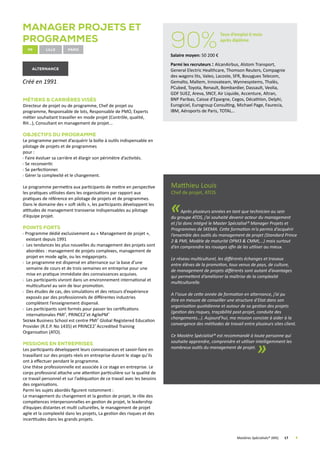 Manager Projets et
Programmes
fr Lille
alternance
Créé en 1991.
Métiers  Carrières visés
Directeur de projet ou de programme, Chef de projet ou
programme, Responsable de lots, Responsable de PMO, Experts
métier souhaitant travailler en mode projet (Contrôle, qualité,
RH…), Consultant en management de projet...
Objectifs du programme
Le programme permet d’acquérir la boîte à outils indispensable en
pilotage de projets et de programmes
pour :
Faire évoluer sa carrière et élargir son périmètre d’activités.
Se reconvertir.
Se perfectionner.
Gérer la complexité et le changement.
Le programme permettra aux participants de mettre en perspective
les pratiques utilisées dans les organisations par rapport aux
pratiques de référence en pilotage de projets et de programmes.
Dans le domaine des « soft skills », les participants développent les
attitudes de management transverse indispensables au pilotage
d’équipe projet.
Points forts
Programme dédié exclusivement au « Management de projet »,
existant depuis 1991
Les tendances les plus nouvelles du management des projets sont
abordées : management de projets complexes, management de
projet en mode agile, ou les mégaprojets.
Le programme est dispensé en alternance sur la base d’une
semaine de cours et de trois semaines en entreprise pour une
mise en pratique immédiate des connaissances acquises.
Les participants vivront dans un environnement international et
multiculturel au sein de leur promotion.
Des études de cas, des simulations et des retours d’expérience
exposés par des professionnels de différentes industries
complètent l’enseignement dispensé.
Les participants sont formés pour passer les certifications
internationales PMI®
, PRINCE2®
et AgilePM®
Skema Business School est centre PMI®
Global Registered Education
Provider (R.E.P. No 1435) et PRINCE2®
Accredited Training
Organisation (ATO).
Missions en Entreprises
Les participants développent leurs connaissances et savoir-faire en
travaillant sur des projets réels en entreprise durant le stage qu’ils
ont à effectuer pendant le programme.
Une thèse professionnelle est associée à ce stage en entreprise. Le
corps professoral attache une attention particulière sur la qualité de
ce travail personnel et sur l’adéquation de ce travail avec les besoins
des organisations.
Parmi les sujets abordés figurent notamment :
Le management du changement et la gestion de projet, le rôle des
compétences interpersonnelles en gestion de projet, le leadership
d’équipes distantes et multi culturelles, le management de projet
agile et la complexité dans les projets, La gestion des risques et des
incertitudes dans les grands projets.
Matthieu Louis
Chef de projet, ATOS
«Après plusieurs années en tant que technicien au sein
du groupe ATOS, j’ai souhaité devenir acteur du management
et j’ai donc intégré le Master Spécialisé® Manager Projets et
Programmes de SKEMA. Cette formation m’a permis d’acquérir
l’ensemble des outils du management de projet (Standard Prince
2  PMI, Modèle de maturité OPM3  CMMI,…) mais surtout
d’en comprendre les rouages afin de les utiliser au mieux.
Le réseau multiculturel, les différents échanges et travaux
entre élèves de la promotion, tous venus de pays, de culture,
de management de projets différents sont autant d’avantages
qui permettent d’améliorer la maîtrise de la complexité
multiculturelle.
A l’issue de cette année de formation en alternance, j’ai pu
être en mesure de conseiller une structure d’Etat dans son
organisation quotidienne et autour de sa gestion des projets
(gestion des risques, traçabilité post-projet, conduite des
changements…). Aujourd’hui, ma mission consiste à aider à la
convergence des méthodes de travail entre plusieurs sites client.
Ce Mastère Spécialisé® est recommandé à toute personne qui
souhaite apprendre, comprendre et utiliser intelligemment les
nombreux outils du management de projet.
»
	 Mastères Spécialisés® (MS)	 17	
90%
Taux d’emploi 6 mois
après diplôme
Salaire moyen: 50 200 €
Parmi les recruteurs : AlcanAirbus, Alstom Transport,
General Electric Healthcare, Thomson Reuters, Compagnie
des wagons lits, Valeo, Lacoste, SFR, Bouygues Telecom,
Gemalto, Maltem, Innovateam, Wynnesystems, Thalès,
PCubed, Toyota, Renault, Bombardier, Dassault, Veolia,
GDF SUEZ, Areva, SNCF, Air Liquide, Accenture, Altran,
BNP Paribas, Caisse d’Epargne, Cegos, Décathlon, Delphi,
Eurogiciel, Eurogroup Consulting, Michael Page, Faurecia,
IBM, Aéroports de Paris, TOTAL…
Paris
 