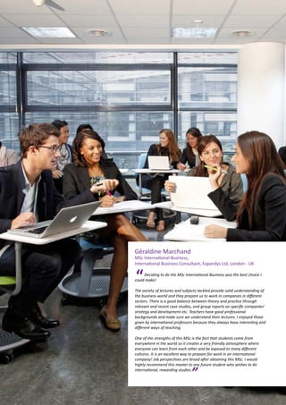 Géraldine Marchand
MSc International Business,
International Business Consultant, Expandys Ltd, London - UK
Deciding to do the MSc International Business was the best choice I
could make!
 
The variety of lectures and subjects tackled provide solid understanding of
the business world and they prepare us to work in companies in different
sectors. There is a good balance between theory and practice through
relevant and recent case studies, and group reports on specific companies’
strategy and development etc. Teachers have good professional
backgrounds and make sure we understand their lectures. I enjoyed those
given by international professors because they always have interesting and
different ways of teaching.
 
One of the strengths of this MSc is the fact that students come from
everywhere in the world so it creates a very friendly atmosphere where
everyone can learn from each other and be exposed to many different
cultures. It is an excellent way to prepare for work in an international
company! Job perspectives are broad after obtaining this MSc. I would
highly recommend this master to any future student who wishes to do
international, rewarding studies.
“
”
 