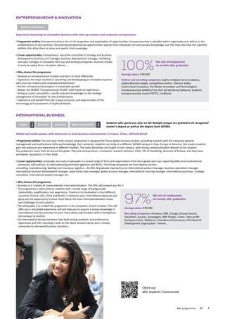 International Business
Global and multi-campus with immersion in local business environments in France, China, USA and Brazil.
Programme outline: Our one-year multi-campus programme is designed for future global business leaders, providing students with the necessary general
management and multicultural skills and knowledge. Each semester, students can study at a different SKEMA campus in Asia, Europe or America; this means students
gain real exposure and experience in different markets. The same disciplines are taught in each campus, with strong contextualisation relevant to the location.
Our professors come from all around the globe. They are entrepreneurs, innovators, research directors, CEOs, VPs of marketing, directors of finance; and they have
worldwide reputations in their fields.
Career opportunities: Graduates are easily employable in a broad range of firms and organisations from born-global start-ups, exporting SMEs and multinational
companies, b2b and b2c, to international government agencies and NGOs. The hiring companies are from diverse sectors:
consulting, manufacturing, banking and insurance, logistics... An MSc IB graduate may work as an international product manager, business operations manager,
international business development manager, export-area sales manager, global account manager, international sourcing manager, international purchaser, strategic
consultant, international project manager etc.
Why choose this programme
Business is in a phase of unprecedented internationalisation. This MSc will prepare you for it.
The programme is well suited to students with a broad range of backgrounds,
nationalities, qualifications and experience. Thanks to its localisation in four different
countries (France, USA, China and Brazil), it enhances your international exposure and
gives you the opportunity to learn more about the main internationalisation issues
and challenges in each country.
The philosophy is to embed the programme in the ecosystem of each location. This will
offer you a real global experience and will help you to acquire a strong knowledge in
international business and also to learn more about each location when moving from
one campus to another.
Our international faculty members have both strong academic and professional
experience and their teaching is built on the latest research works and is closely
connected to real-world business situations.
raleighsuzhou belo horizonte
new
Paris
new
	 MSc programmes	 27	
Check out
MSc students’ testimonials
Entrepreneurship  Innovation
Sophia antipolis
Experience launching an innovative business with start-up creators and corporate entrepreneurs
Programme outline: Entrepreneurship is the art of recognition and exploitation of opportunities. Entrepreneurship is valuable within organisations as well as in the
establishment of new ventures. Discovering entrepreneurial opportunities requires that individuals not only possess knowledge, but that they also have the cognitive
abilities that allow them to value and exploit that knowledge.
Career opportunities: Entrepreneur, executive consultant in strategy and business
development, business unit manager, business development manager, marketing
and sales manager in innovative start-ups and existing companies, business analyst
in venture capital firms, incubator advisor …
Why choose this programme
Develop an entrepreneurial mindset and learn to think differently.
Experience the steps involved in launching and developping an innovative business
with start-up creators and corporate entrepreneurs
Anchor entrepreneurial projects in sustainable growth.
Master the SKEMA “Entrepreneurial Toolkit” with hands-on experience.
Acting as junior consultants, transfer acquired knowledge on the strategic
management of innovation to new entrepreneurs.
Experience and benefit from the unique resources and opportunities of the
technology park ecosystems of Sophia Antipolis.
Students who spend one year on the Raleigh campus are granted a US-recognised
master’s degree as well as the degree from SKEMA.
100%
Net rate of employment
six months after graduation
Average salary: €39,400
Partner and recruiting companies: Sophia Antipolis local incubators,
Sophia Business Angels, competitive clusters, Telecom Valley,
Suzhou local incubators, the Master Innovation and Technological
Entrepreneurship (MNN) of the Tech de Monterrey (Mexico), students
entrepreneurship cluster PEPITE, Cre@tude
97%
Net rate of employment
six months after graduation
Average salary: €39,490
Recruiting companies: Amadeus, IBM, Orange, Groupe Accord,
Decathlon, Auchan, Arjowiggins, BNP Paribas, Criteo / Non-profit:
European Union, Ubifrance, Chambers of Commerce, UN Industrial
Development Organisation - Vienna…
 