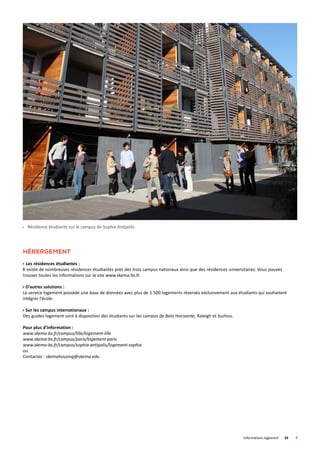 Informations logement	 29	
Hébergement
Les résidences étudiantes :
Il existe de nombreuses résidences étudiantes près des trois campus nationaux ainsi que des résidences universitaires. Vous pouvez
trouver toutes les informations sur le site www.skema-bs.fr.
D’autres solutions :
Le service logement possède une base de données avec plus de 1 500 logements réservés exclusivement aux étudiants qui souhaitent
intégrer l’école.
Sur les campus internationaux :
Des guides logement sont à disposition des étudiants sur les campus de Belo Horizonte, Raleigh et Suzhou.
Pour plus d’information :
www.skema-bs.fr/campus/lille/logement-lille
www.skema-bs.fr/campus/paris/logement-paris
www.skema-bs.fr/campus/sophia-antipolis/logement-sophia
ou
Contactez : skemahousing@skema.edu
 Résidence étudiante sur le campus de Sophia Antipolis
 
