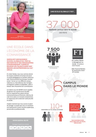 www.skema-bs.fr
Une école dans
l’économie De la
connaissance
Skema est une business
school globale qui, par sa
recherche et ses programmes
d’enseignement, forme et
éduque les talents dont ont
besoin les entreprises du XXIe
siècle.
En créant Skema, nous nous sommes donné
les moyens matériels et humains de lancer
un projet pédagogique en parfaite cohérence
avec l’environnement économique mondial
actuel : former sur nos différents campus
nationaux ou internationaux des managers
et dirigeants mobiles et adaptables, aptes à
évoluer dans l’économie de la connaissance.
Les talents issus de Skema seront capables
de générer de la performance durable
tout en respectant les enjeux sociaux,
environnementaux et financiers, désireux de
créer de la valeur en innovant constamment,
et respectueux de la diversité multiculturelle
et sociale.
J’espère vivement que nous aurons le plaisir
de partager ce projet avec vous et contribuer
ainsi pleinement à votre réussite académique,
personnelle et professionnelle.
Alice Guilhon
Directrice générale, Skema Business School
	Editorial	03	
Une ecole globale c’est...
37 000diplômés partout dans le monde
160professeurs
6
7 500étudiants
65 associations
étudiantes
26e
meilleur Master
in Management au
monde - 8e
meilleure
école française
MSc Financial Markets
 Investments classé
10e
mondial
110+nationalités sur les campus de Skema
2016 rankings
749 contributions
évaluées par les pairs
depuis 2011
140 pays
campus
dans le monde
Partagez l’expérience Skema
 