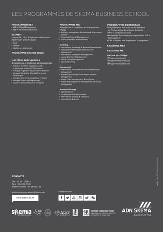 Janvier2017.Documentnoncontractuel.
Téléchargez l’appli gratuite Skema
Experience pour tablettes, disponible
sur App Store et Google Play
www.skema-bs.fr
Suivez-nous sur
Contacts :
Lille : 03.20.21.59.93
Paris : 01.41.16.76.71
Sophia Antipolis : 04.93.95.32.79
admissionspostgraduate@skema.edu
LES Programmes de Skema Business School
Programmes BBA
BBA in Global Management
BBA In International Business
ESDHEM
Licence (L2 - L3) + Préparation aux Concours
d’entrée des Grandes Ecoles
Droit
Gestion
Gestion en alternance
Programme Grande Ecole
MAstères Spécialisés ®
Accrediteés par la Conférence des Grandes Ecoles
Expert en contrôle de gestion, audit
et gestion de système d’Information
Manager en gestion de patrimoine financier
Manager Marketing Direct et Commerce
électronique
Manager de la chaîne logistique et achats
Manager Projets et Programmes
Expert en Gestion Fiscale d’Entreprise
Programmes MSc
Accredités par la Conférence des Grandes Ecoles
Finance
Auditing, Management Accounting  Information
Systems
Corporate Financial Management
Financial Markets  Investments
Marketing
International Marketing  Business Development
Strategic Event Management  Tourism
Management
International Hospitality Management
Luxury  Fashion Management
Global Luxury Management
Digital Marketing
Management
International Human Resources  Performance
Management
Business Consulting  Information Systems
Management
Supply Chain Management  Purchasing
Project and Programme Management  Business
Development
Business  Strategy
Digital Business
Entrepreneurship  Innovation
International Strategy  Influence
International Business
Programmes Doctoraux
En partenariat avec l’IAE Aix-en-Provence
et l’Université de Nice-Sophia Antipolis
PhD in Corporate Finance
Knowledge Technology and organisation PhD in
Management
DBA in Project and Programme Management
Executive MBA
Executive MS
Skema Executive
Programmes courts
Programmes sur mesure
Programmes diplômants
 