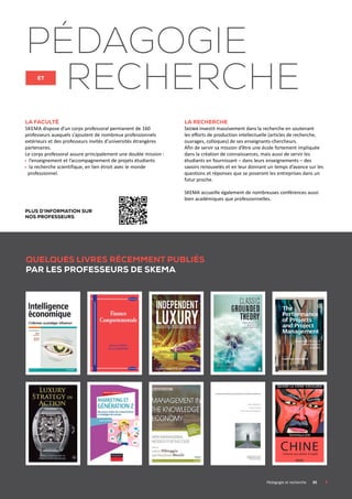 La faculté
Skema dispose d’un corps professoral permanent de 160
professeurs auxquels s’ajoutent de nombreux professionnels
extérieurs et des professeurs invités d’universités étrangères
partenaires.
Le corps professoral assure principalement une double mission :
l’enseignement et l’accompagnement de projets étudiants
la recherche scientifique, en lien étroit avec le monde
professionnel.
La recherche
Skema investit massivement dans la recherche en soutenant
les efforts de production intellectuelle (articles de recherche,
ouvrages, colloques) de ses enseignants-chercheurs.
Afin de servir sa mission d’être une école fortement impliquée
dans la création de connaissances, mais aussi de servir les
étudiants en fournissant – dans leurs enseignements – des
savoirs renouvelés et en leur donnant un temps d’avance sur les
questions et réponses que se poseront les entreprises dans un
futur proche.
SKEMA accueille également de nombreuses conférences aussi
bien académiques que professionnelles.
pédagogie
et
recherche
Quelques livres récemment publiés
par les professeurs de SKEMA
	 Pédagogie et recherche	 05	
Plus d’information sur
nos professeurs
 