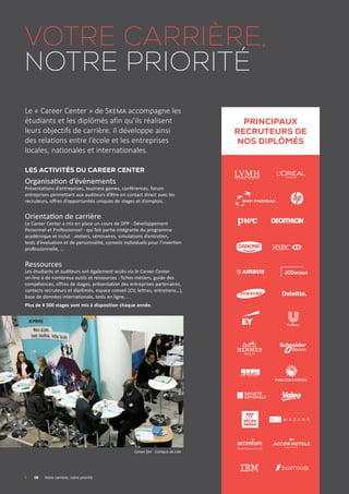 Votre carrière,
notre priorité
Le « Career Center » de Skema accompagne les
étudiants et les diplômés afin qu’ils réalisent
leurs objectifs de carrière. Il développe ainsi
des relations entre l’école et les entreprises
locales, nationales et internationales.
LES activités du Career Center
Organisation d’évènements
Présentations d’entreprises, business games, conférences, forum
entreprises permettant aux auditeurs d’être en contact direct avec les
recruteurs, offres d’opportunités uniques de stages et d’emplois.
Orientation de carrière
Le Career Center a mis en place un cours de DPP - Développement
Personnel et Professionnel - qui fait partie intégrante du programme
académique et inclut : ateliers, séminaires, simulations d’entretien,
tests d’évaluation et de personnalité, conseils individuels pour l’insertion
professionnelle, ...
Ressources
Les étudiants et auditeurs ont également accès via le Career Center
on-line à de nombreux outils et ressources : fiches métiers, guide des
compétences, offres de stages, présentation des entreprises partenaires,
contacts recruteurs et diplômés, espace conseil (CV, lettres, entretiens…),
base de données internationale, tests en ligne, …
Plus de 4 500 stages sont mis à disposition chaque année.
	 08	 Votre carrière, notre priorité
Career fair - Campus de Lille
TOP SKEMA
Graduates
RECRUITERs
Principaux
recruteurs de
nos diplômés
 