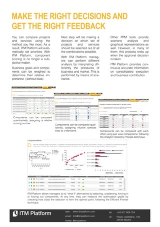MAKE THE RIGHT DECISIONS AND
GET THE RIGHT FEEDBACK
You can compare projects                      Next step will be making a                     Other PPM tools provide
and services using the                        decision on which set of                       scenario    analysis    and
method you like most. As a                    projects   and     services                    graphical representations as
result, ITM Platform will auto-               should be selected out of all                  well. However, in many of
matically set priorities. With                the combinations possible.                     them, this process ends up
ITM Platform, component                                                                      when the approval decision
                                              With ITM Platform, manag-
scoring is no longer a sub-                                                                  is taken.
                                              ers can perform different
jective matter.
                                              analysis by interpreting dif-                  ITM Platform provides con-
Business goals and compo-                     ferently the pressures of                      tinuous accurate information
nents can be weighed to                       business and market. This is                   on consolidated execution
determine their relative im-                  performed by means of sce-                     and business contribution.
portance (without bias).                      narios.




 Components can be compared
 quantitatively, assigning a relative
 scoring number.
                                        Components can be compared quali-
                                        tatively, assigning intuitive symbols
                                        easy to understand.                        Components can be compared with each
                                                                                   other using pair wise comparisons, following
                                                                                   the Analytic Hierarchy Process technique.




              ITM Platform allows managers to try “what if” alternatives by selecting, unselecting, forcing in
              or forcing out components. At any time, they can measure the optimization grade by
              checking how close the selection is from the optimal point, following the Efficient Frontier
              technique.


                                                 web:    www.itmplatform.com               tel:    +34 917 906 704
                                                 email: info@itmplatform.com               dir:    Paseo Castellana, 135.   2
                                                 twitter: @itmplatform                             28046 Madrid
 