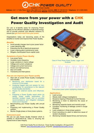 CHK Power Quality Pty Ltd, Brochure - Power Quality Investigation, 26 August 2016
Website: www.chkpowerquality.com.au; Enquiries: sales@chkpowerquality.com.au;
Address: Unit 1, 3 Tollis Place, Seven Hills, NSW 2147, Sydney, Australia; ABN: 53 169 840 831; Telephone: +61 2 8283 6945;
Fax: +61 2 8212 8105; Website: www.chkpowerquality.com.au
Get more from your power with a CHK
Power Quality Investigation and Audit
Our aim is to identify areas for improving Power
Quality for the efficient utilisation of electrical energy
and to provide practical cost effective solutions to
ensure you get more work from your power.
Organisations today are becoming aware of the
benefits to monitor and improve their Power Quality.
Benefits
 Avoid penalty charges due to poor power factor
 Lower electricity bills
 Extending the life of electrical equipment
 Lower ongoing plant maintenance costs
 Mitigate unanticipated future capital costs
Symptoms of poor Power Quality
 Low power factor
 Unstable mains frequency
 Large variations in mains voltage
 Voltage and current unbalance
 Voltage and current harmonics
 Flicker and interharmonics
 Dips and swells
 Transients and Interruptions
How we can improve your Power quality
 Start with an onsite Power Quality investigation
and includes:
 Monitoring your distribution board for a
minimum of one week;
 Analysing logged data and assess for non-
compliances (in accordance to the relevant
Power Quality standards);
 Assess for external events and influences;
and
 Preparing a Power Quality report which (a)
details power quality parameters; (b)
identifies problem areas; and (c) provides
recommendations and mitigation strategies
where and if required.
 Benchmarking your Power Quality with annual
audits.
 Proposing and implementing a Power Quality
solution.
 Monitor Single phase or three phase systems.
Instrument used
We use our own Power Quality Analyser which is
certified to IEC61000-4-30, Class A, ensuring the
highest level of data integrity.
Class A Three Phase Power Quality Logger and
Analyser
Three phase power system highlighting unbalance
Applications
 Load surveys
 Steady state voltage investigations
 Nuisance tripping of Residual Current Devices.
 Monitoring a motor to determine the cause of
overheating
 Monitoring capacitor banks and neutral current
 Condition monitoring of leakage current in Surge
Arresters
 Load unbalance in three phase systems
 Event recording at a plant to determine cause of
random shutdowns
 Monitoring Variable Speed Drives and harmonics
 