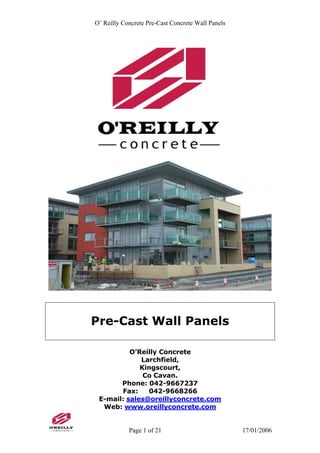 O’ Reilly Concrete Pre-Cast Concrete Wall Panels
Pre-Cast Wall Panels
O’Reilly Concrete
Larchfield,
Kingscourt,
Co Cavan.
Phone: 042-9667237
Fax: 042-9668266
E-mail: sales@oreillyconcrete.com
Web: www.oreillyconcrete.com
Page 1 of 21 17/01/2006
 