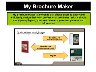 My Brochure Maker My Brochure Maker is a website that allows users to easily and efficiently design their own professional brochures. With a simple step-by-step layout, you can customize your own pictures and information. 