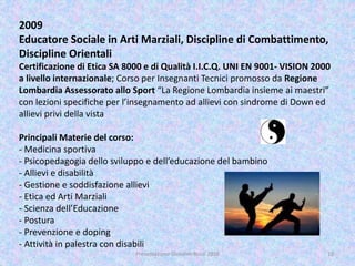 2009
Educatore Sociale in Arti Marziali, Discipline di Combattimento,
Discipline Orientali
Certificazione di Etica SA 8000 e di Qualità I.I.C.Q. UNI EN 9001- VISION 2000
a livello internazionale; Corso per Insegnanti Tecnici promosso da Regione
Lombardia Assessorato allo Sport “La Regione Lombardia insieme ai maestri”
con lezioni specifiche per l’insegnamento ad allievi con sindrome di Down ed
allievi privi della vista
Principali Materie del corso:
- Medicina sportiva
- Psicopedagogia dello sviluppo e dell’educazione del bambino
- Allievi e disabilità
- Gestione e soddisfazione allievi
- Etica ed Arti Marziali
- Scienza dell’Educazione
- Postura
- Prevenzione e doping
- Attività in palestra con disabili
10Presentazione Giovanni Rossi 2016
 