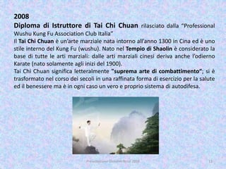 2008
Diploma di Istruttore di Tai Chi Chuan rilasciato dalla “Professional
Wushu Kung Fu Association Club Italia”
Il Tai Chi Chuan è un’arte marziale nata intorno all’anno 1300 in Cina ed è uno
stile interno del Kung Fu (wushu). Nato nel Tempio di Shaolin è considerato la
base di tutte le arti marziali: dalle arti marziali cinesi deriva anche l’odierno
Karate (nato solamente agli inizi del 1900).
Tai Chi Chuan significa letteralmente "suprema arte di combattimento“; si è
trasformato nel corso dei secoli in una raffinata forma di esercizio per la salute
ed il benessere ma è in ogni caso un vero e proprio sistema di autodifesa.
11Presentazione Giovanni Rossi 2016
 